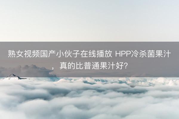熟女视频国产小伙子在线播放 HPP冷杀菌果汁，真的比普通果汁好？