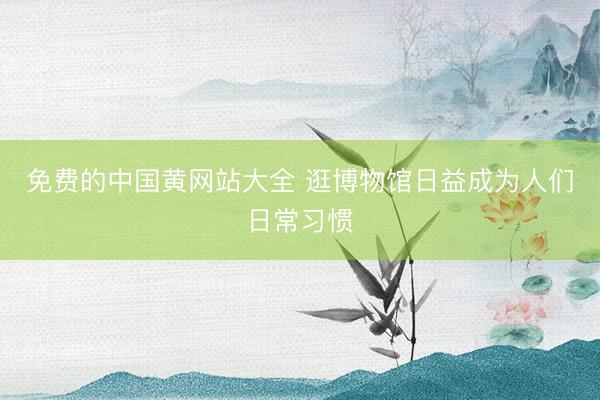 免费的中国黄网站大全 逛博物馆日益成为人们日常习惯