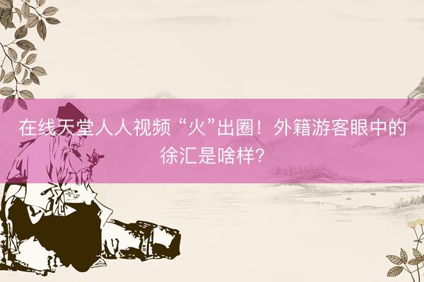 在线天堂人人视频 “火”出圈！外籍游客眼中的徐汇是啥样？
