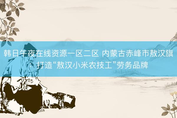 韩日午夜在线资源一区二区 内蒙古赤峰市敖汉旗：打造“敖汉小米农技工”劳务品牌