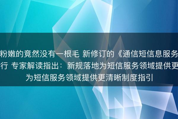 粉嫩的竟然没有一根毛 新修订的《通信短信息服务管理规定》施行 专家解读指出:新规落地为短信服务领域提供更清晰制度指引