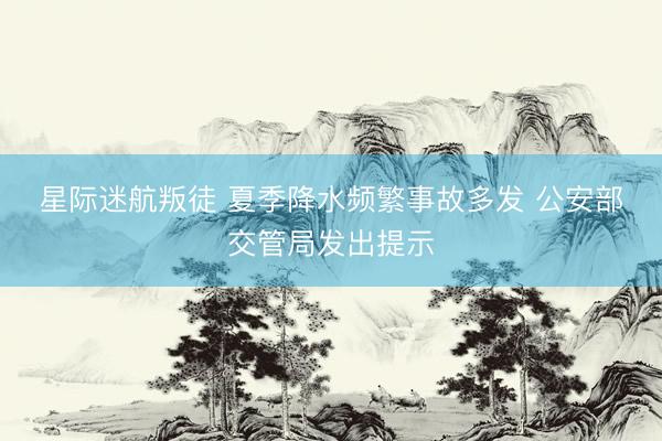 星际迷航叛徒 夏季降水频繁事故多发 公安部交管局发出提示