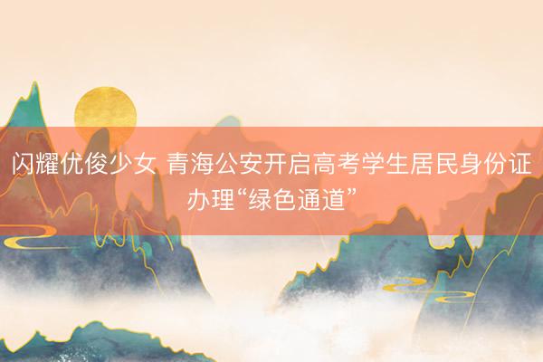闪耀优俊少女 青海公安开启高考学生居民身份证办理“绿色通道”