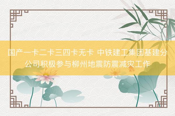 国产一卡二卡三四卡无卡 中铁建工集团基建分公司积极参与柳州地震防震减灾工作