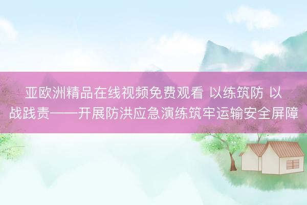 亚欧洲精品在线视频免费观看 以练筑防 以战践责——开展防洪应急演练筑牢运输安全屏障