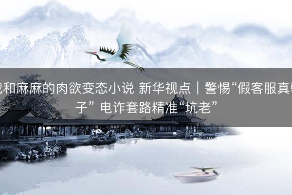 我和麻麻的肉欲变态小说 新华视点｜警惕“假客服真骗子” 电诈套路精准“坑老”