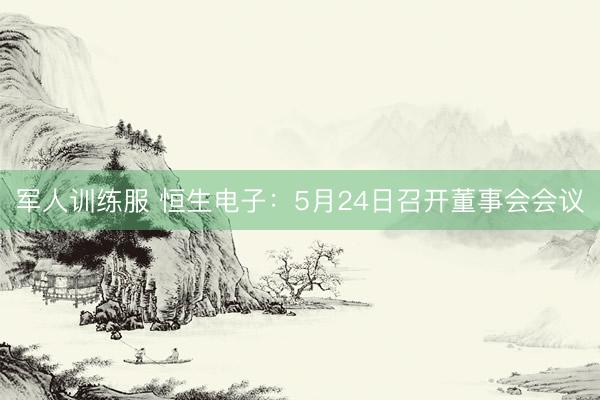 军人训练服 恒生电子：5月24日召开董事会会议