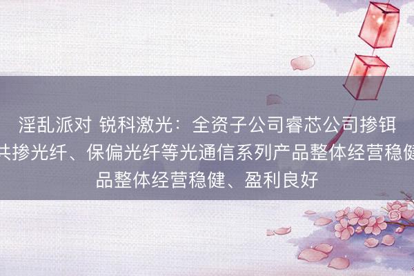 淫乱派对 锐科激光：全资子公司睿芯公司掺铒光纤、铒镱共掺光纤、保偏光纤等光通信系列产品整体经营稳健、盈利良好