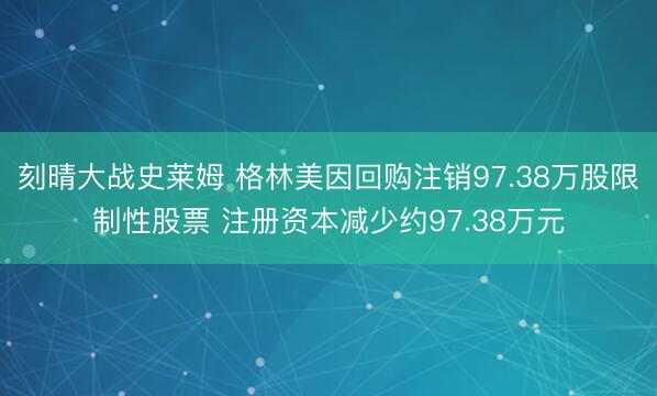 刻晴大战史莱姆 格林美因回购注销97.38万股限制性股票 注册资本减少约97.38万元