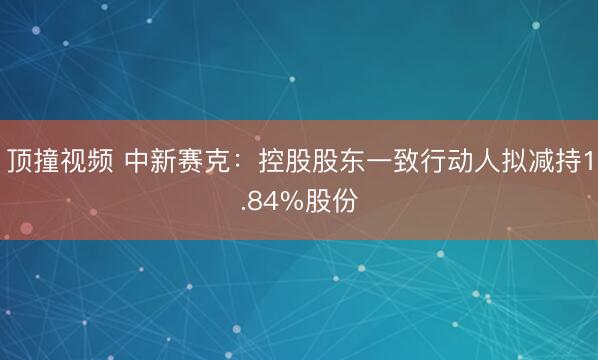 顶撞视频 中新赛克：控股股东一致行动人拟减持1.84%股份