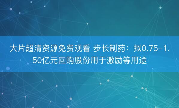 大片超清资源免费观看 步长制药：拟0.75-1.50亿元回购股份用于激励等用途