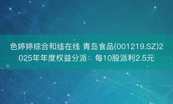 色婷婷综合和线在线 青岛食品(001219.SZ)2025年年度权益分派：每10股派利2.5元