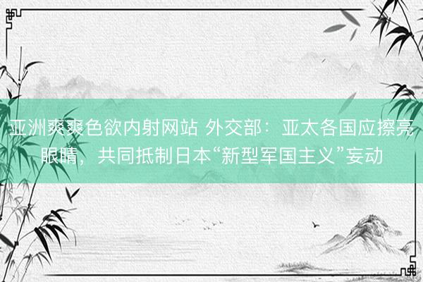 亚洲爽爽色欲内射网站 外交部：亚太各国应擦亮眼睛，共同抵制日本“新型军国主义”妄动