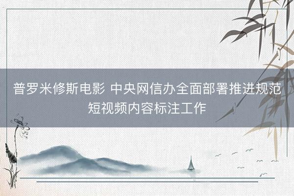 普罗米修斯电影 中央网信办全面部署推进规范短视频内容标注工作