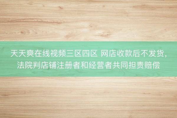 天天爽在线视频三区四区 网店收款后不发货，法院判店铺注册者和经营者共同担责赔偿