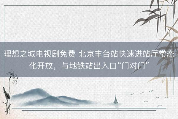 理想之城电视剧免费 北京丰台站快速进站厅常态化开放，与地铁站出入口“门对门”