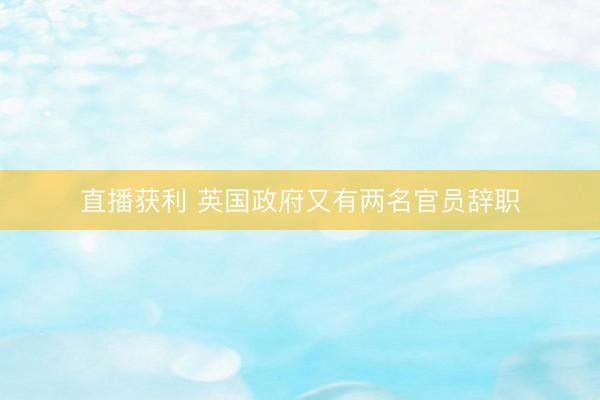 直播获利 英国政府又有两名官员辞职