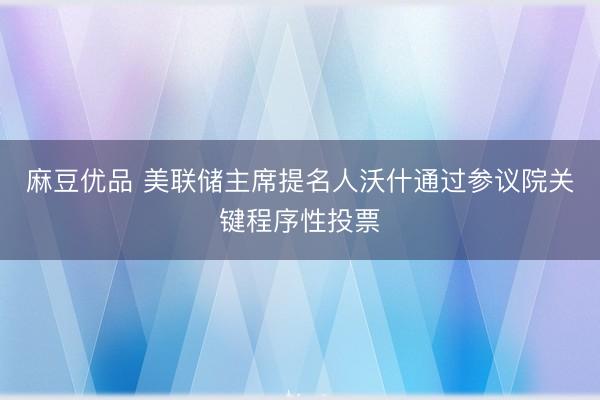麻豆优品 美联储主席提名人沃什通过参议院关键程序性投票