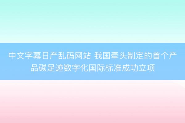中文字幕日产乱码网站 我国牵头制定的首个产品碳足迹数字化国际标准成功立项