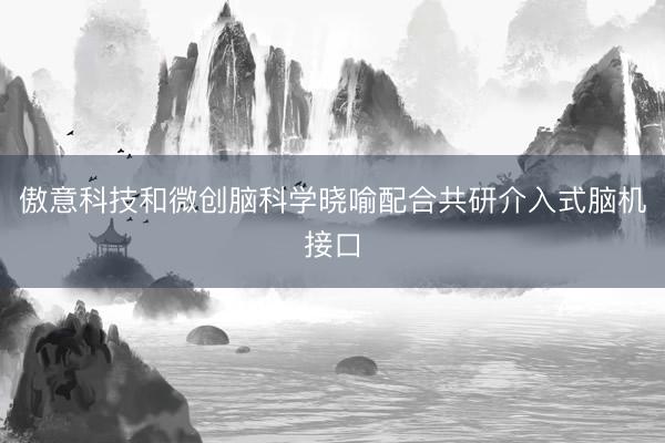 傲意科技和微创脑科学晓喻配合共研介入式脑机接口
