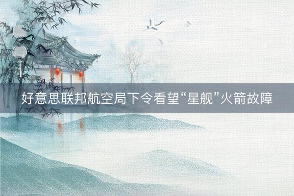 好意思联邦航空局下令看望“星舰”火箭故障