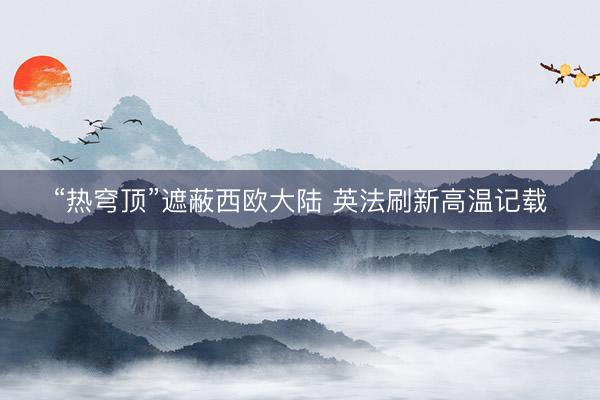 “热穹顶”遮蔽西欧大陆 英法刷新高温记载