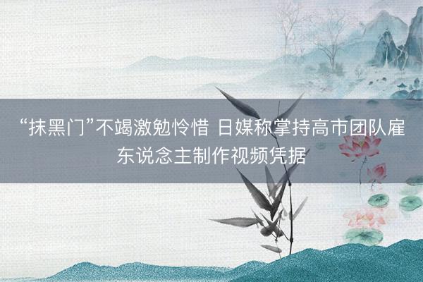 “抹黑门”不竭激勉怜惜 日媒称掌持高市团队雇东说念主制作视频凭据