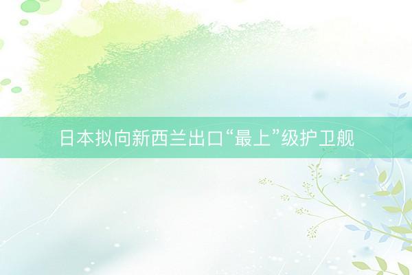 日本拟向新西兰出口“最上”级护卫舰