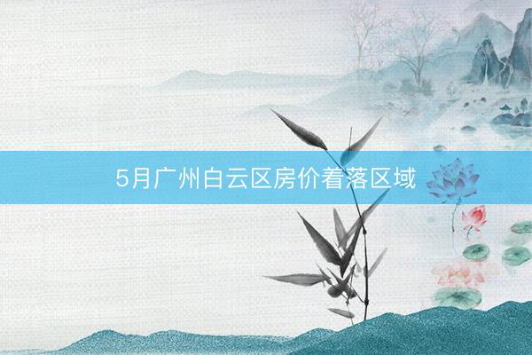 5月广州白云区房价着落区域