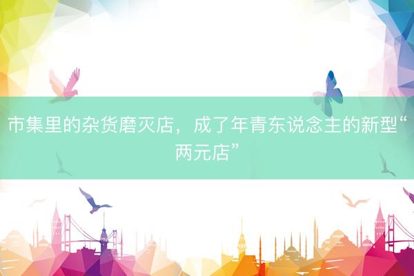 市集里的杂货磨灭店，成了年青东说念主的新型“两元店”