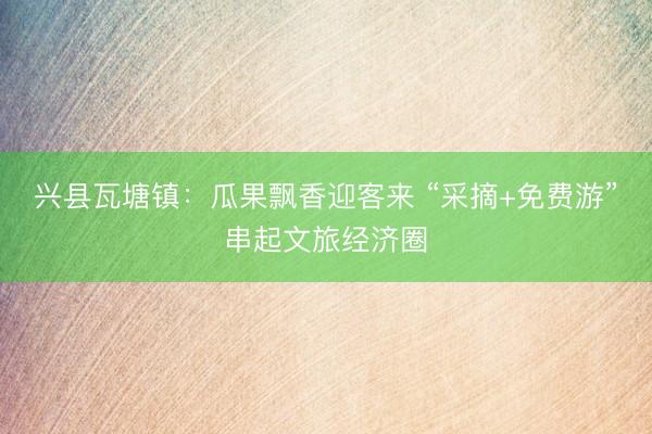 兴县瓦塘镇：瓜果飘香迎客来 “采摘+免费游”串起文旅经济圈