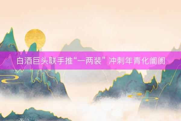 白酒巨头联手推“一两装” 冲刺年青化阛阓