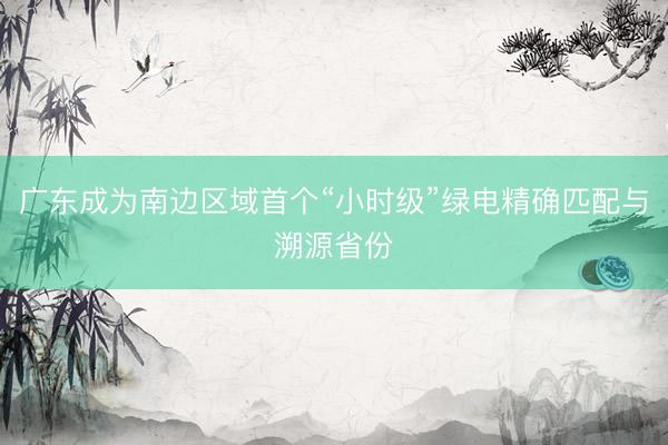 广东成为南边区域首个“小时级”绿电精确匹配与溯源省份