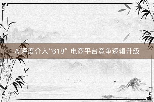 AI深度介入“618” 电商平台竞争逻辑升级