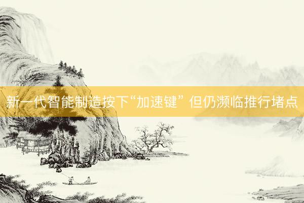 新一代智能制造按下“加速键” 但仍濒临推行堵点