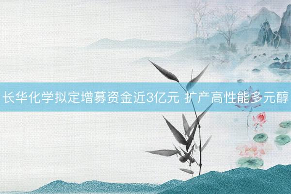 长华化学拟定增募资金近3亿元 扩产高性能多元醇