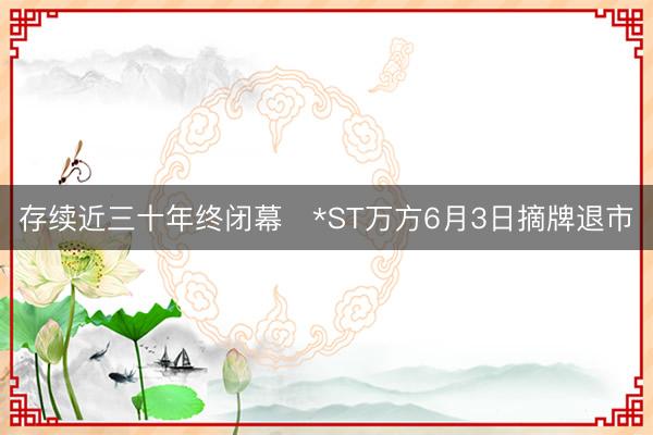 存续近三十年终闭幕   *ST万方6月3日摘牌退市