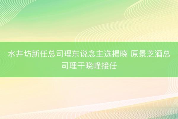 水井坊新任总司理东说念主选揭晓 原景芝酒总司理干晓峰接任