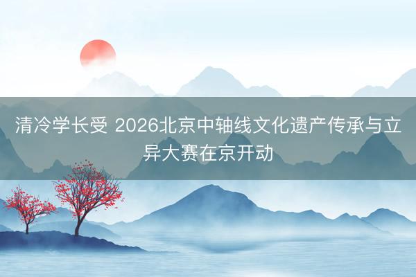 清冷学长受 2026北京中轴线文化遗产传承与立异大赛在京开动