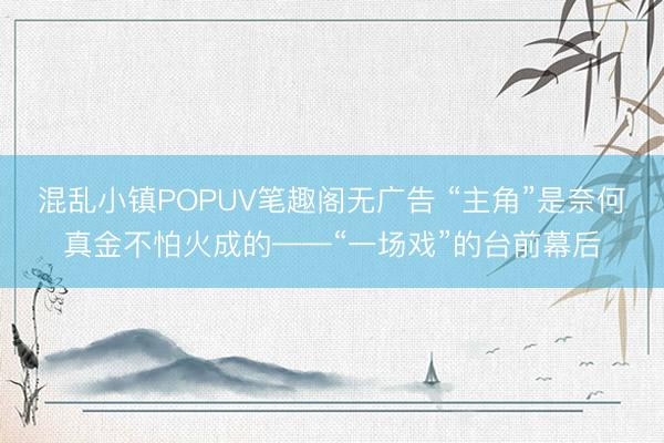 混乱小镇POPUV笔趣阁无广告 “主角”是奈何真金不怕火成的——“一场戏”的台前幕后