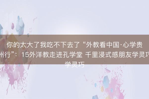 你的太大了我吃不下去了 “外教看中国·心学贵州行”：15外洋教走进孔学堂 千里浸式感朋友学灵巧
