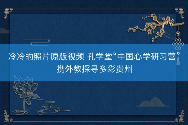 冷冷的照片原版视频 孔学堂“中国心学研习营”携外教探寻多彩贵州