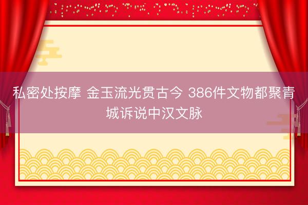 私密处按摩 金玉流光贯古今 386件文物都聚青城诉说中汉文脉