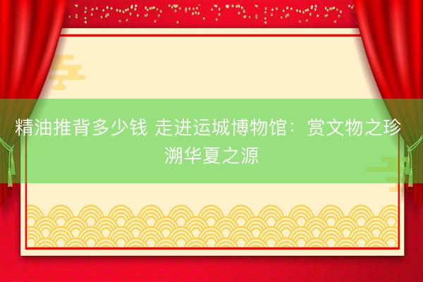 精油推背多少钱 走进运城博物馆：赏文物之珍 溯华夏之源