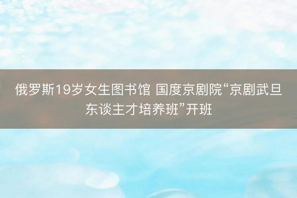 俄罗斯19岁女生图书馆 国度京剧院“京剧武旦东谈主才培养班”开班