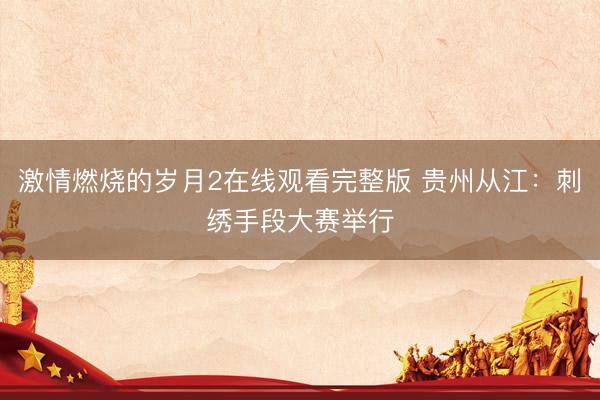 激情燃烧的岁月2在线观看完整版 贵州从江：刺绣手段大赛举行
