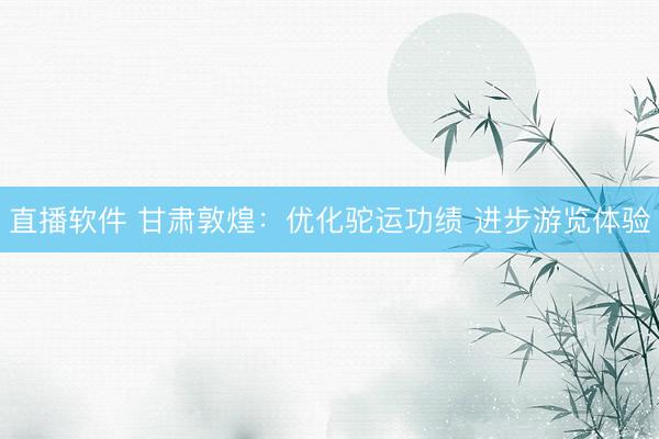 直播软件 甘肃敦煌：优化驼运功绩 进步游览体验