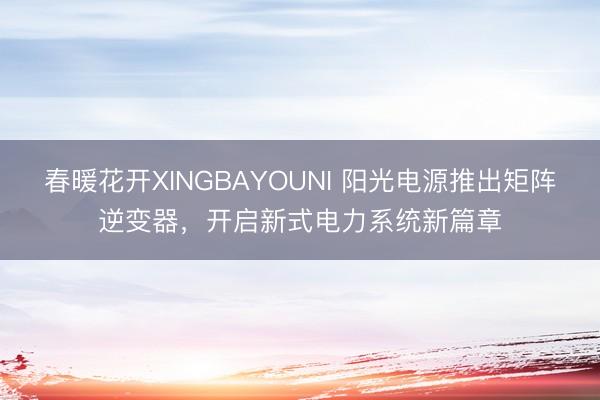 春暖花开XINGBAYOUNI 阳光电源推出矩阵逆变器，开启新式电力系统新篇章