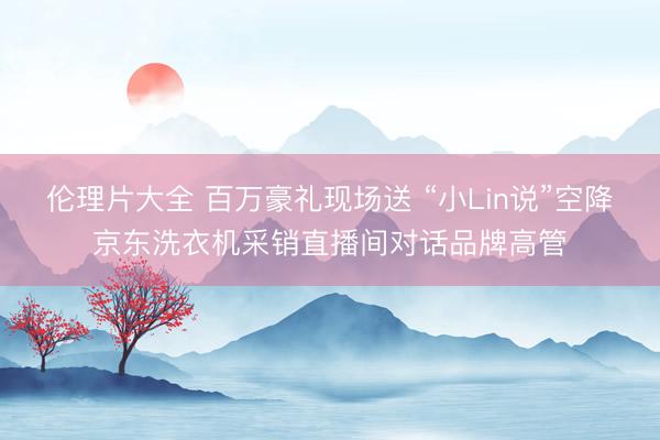 伦理片大全 百万豪礼现场送 “小Lin说”空降京东洗衣机采销直播间对话品牌高管