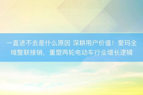 一直进不去是什么原因 深耕用户价值！爱玛全域整联接销，重塑两轮电动车行业增长逻辑